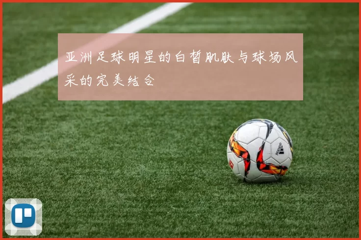 亚洲足球明星的白皙肌肤与球场风采的完美结合