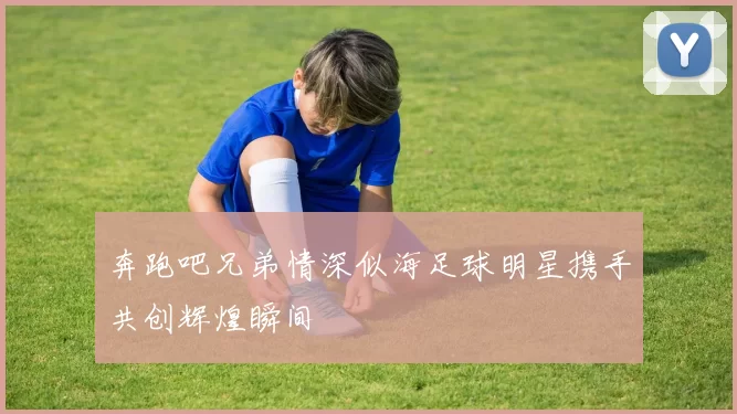 奔跑吧兄弟情深似海足球明星携手共创辉煌瞬间