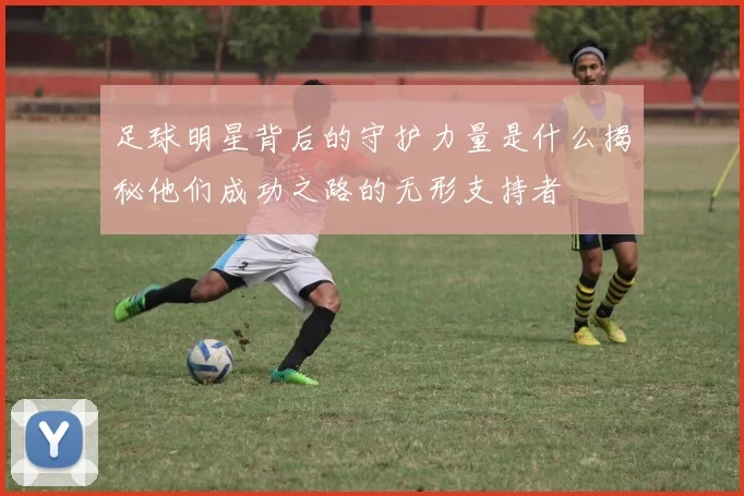 足球明星背后的守护力量是什么揭秘他们成功之路的无形支持者