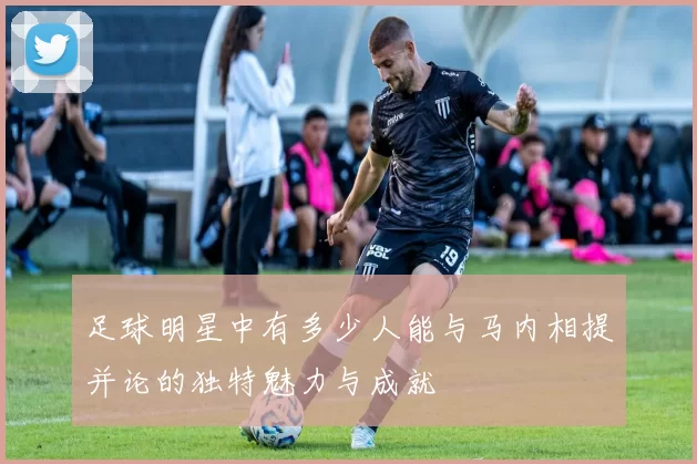 足球明星中有多少人能与马内相提并论的独特魅力与成就