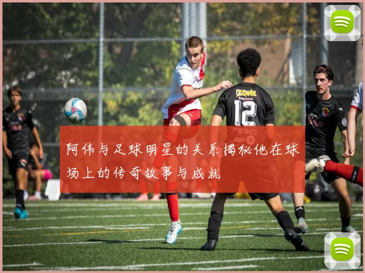 阿伟与足球明星的关系揭秘他在球场上的传奇故事与成就