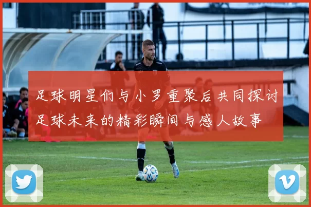 足球明星们与小罗重聚后共同探讨足球未来的精彩瞬间与感人故事