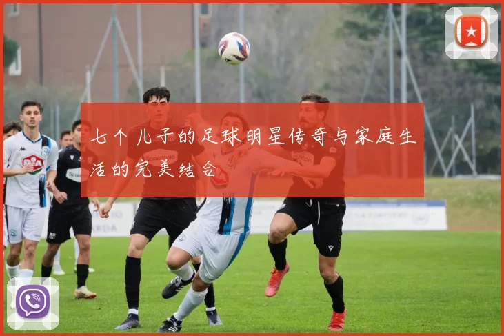 七个儿子的足球明星传奇与家庭生活的完美结合