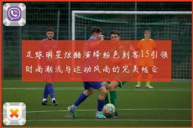 足球明星炫酷演绎粉色刺客15引领时尚潮流与运动风尚的完美结合