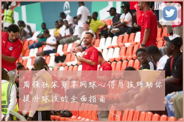 周强独家分享网球心得与技巧助你提升球技的全面指南