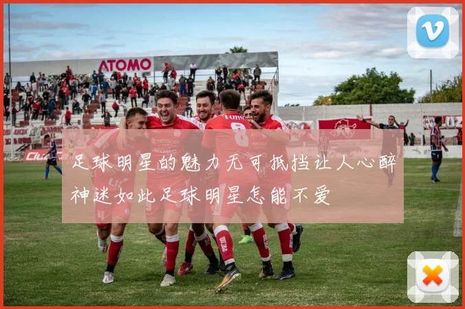 足球明星的魅力无可抵挡让人心醉神迷如此足球明星怎能不爱