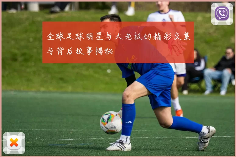 全球足球明星与大老板的精彩交集与背后故事揭秘