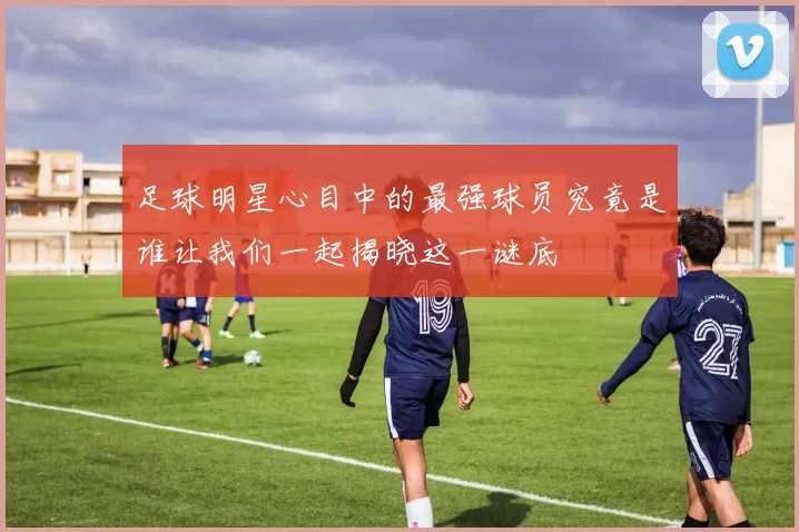 足球明星心目中的最强球员究竟是谁让我们一起揭晓这一谜底