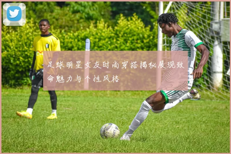 足球明星女友时尚穿搭揭秘展现致命魅力与个性风格