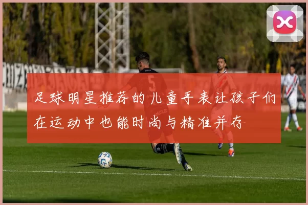 足球明星推荐的儿童手表让孩子们在运动中也能时尚与精准并存