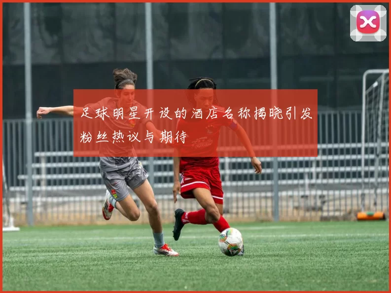 足球明星开设的酒店名称揭晓引发粉丝热议与期待