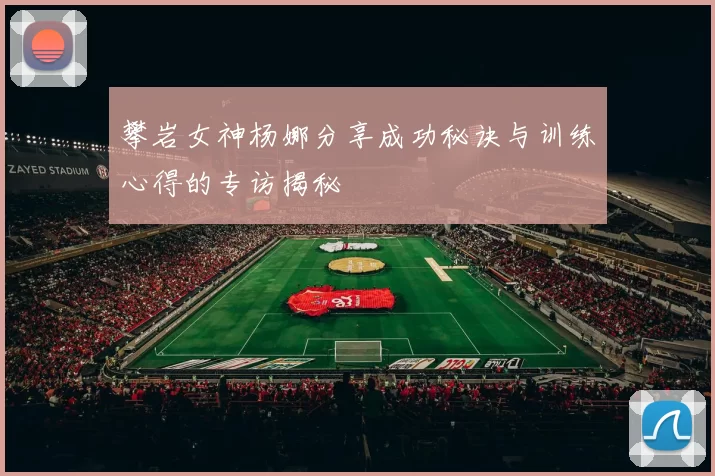 攀岩女神杨娜分享成功秘诀与训练心得的专访揭秘