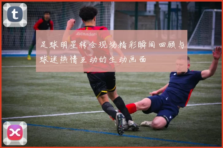 足球明星转会现场精彩瞬间回顾与球迷热情互动的生动画面