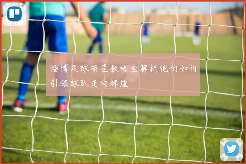 淄博足球明星教练全解析他们如何引领球队走向辉煌