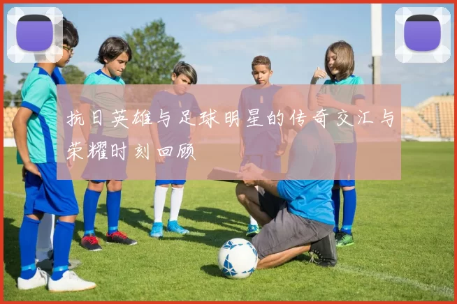 抗日英雄与足球明星的传奇交汇与荣耀时刻回顾