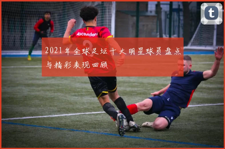 2021年全球足坛十大明星球员盘点与精彩表现回顾