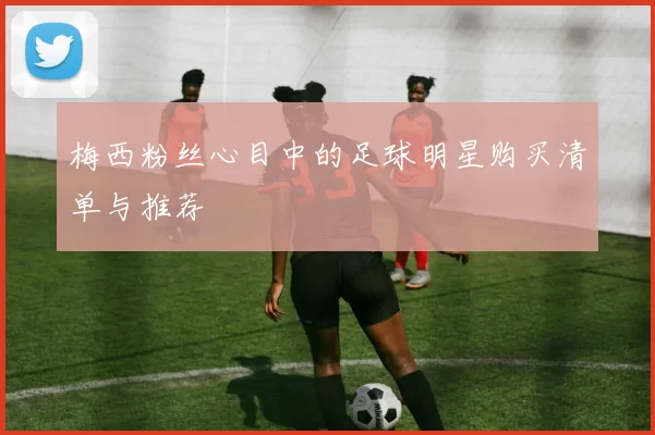 梅西粉丝心目中的足球明星购买清单与推荐