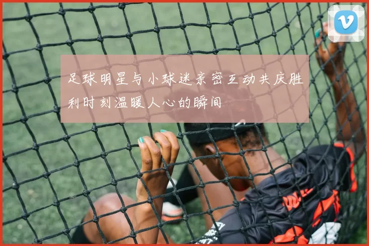 足球明星与小球迷亲密互动共庆胜利时刻温暖人心的瞬间