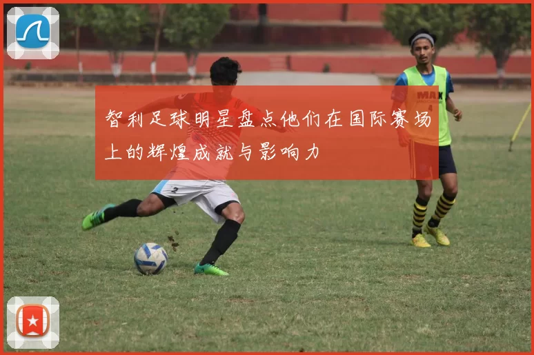 智利足球明星盘点他们在国际赛场上的辉煌成就与影响力