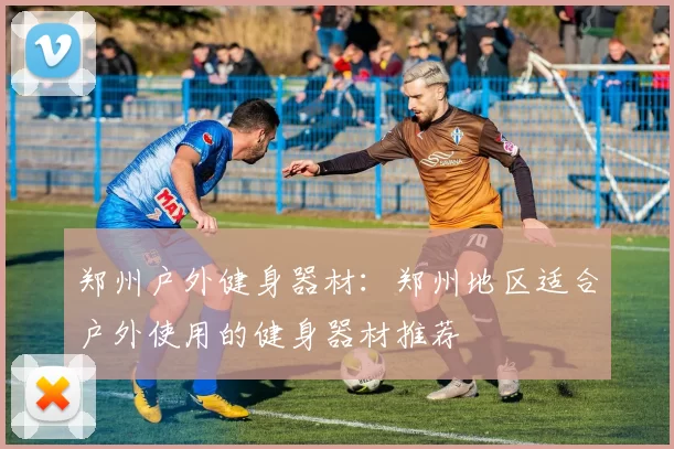 郑州户外健身器材：郑州地区适合户外使用的健身器材推荐