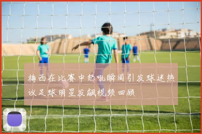 梅西在比赛中怒吼瞬间引发球迷热议足球明星发飙视频回顾