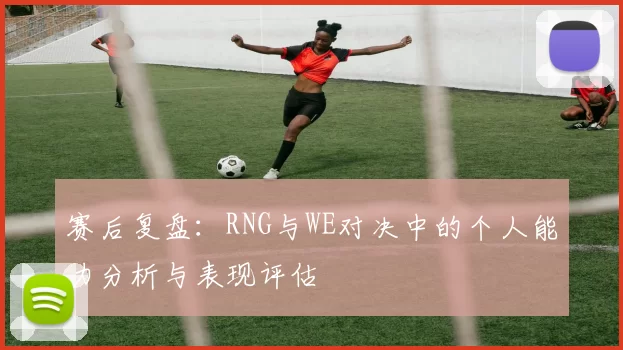 赛后复盘：RNG与WE对决中的个人能力分析与表现评估