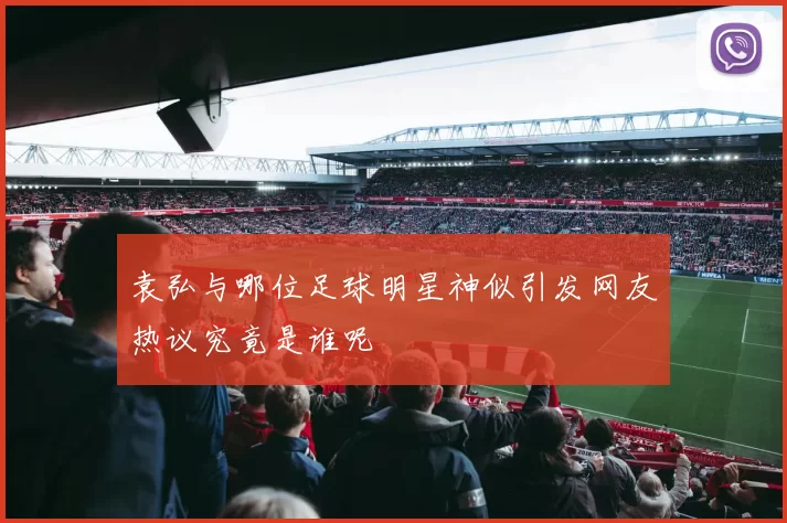 袁弘与哪位足球明星神似引发网友热议究竟是谁呢