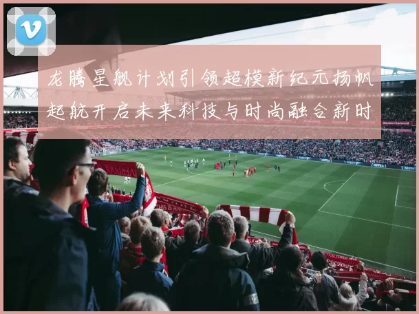 龙腾星舰计划引领超模新纪元扬帆起航开启未来科技与时尚融合新时代