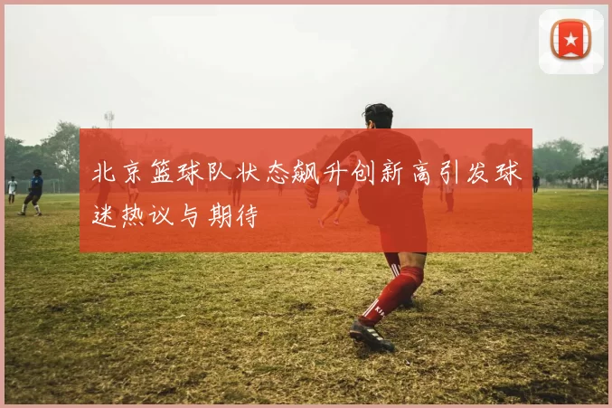 北京篮球队状态飙升创新高引发球迷热议与期待