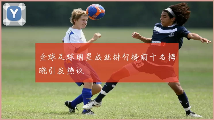 全球足球明星成就排行榜前十名揭晓引发热议