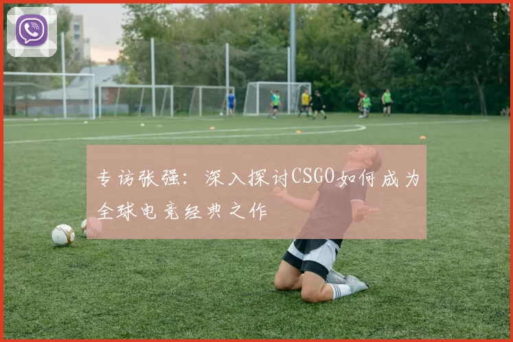 专访张强：深入探讨CSGO如何成为全球电竞经典之作