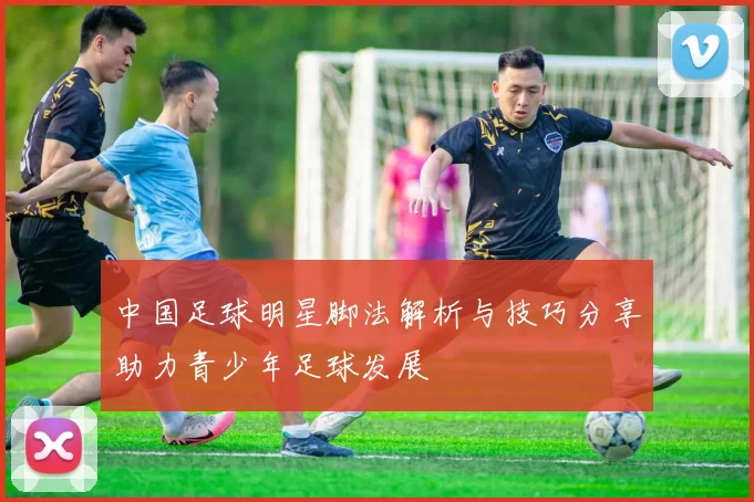 中国足球明星脚法解析与技巧分享助力青少年足球发展
