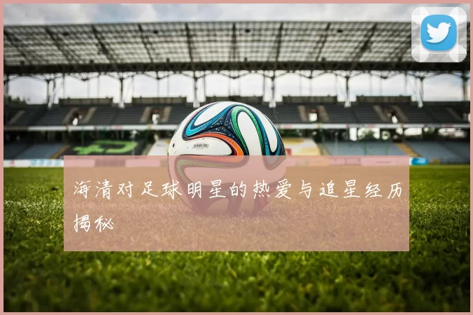 海清对足球明星的热爱与追星经历揭秘