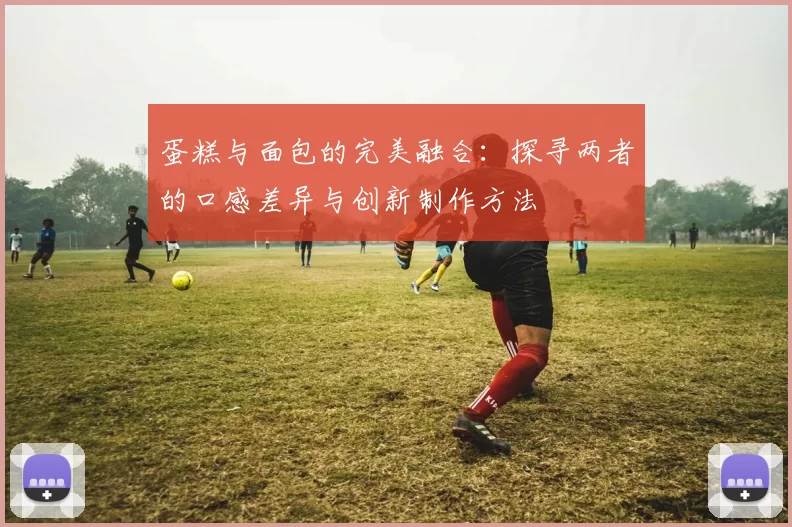蛋糕与面包的完美融合：探寻两者的口感差异与创新制作方法