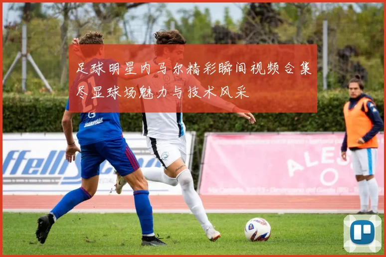 足球明星内马尔精彩瞬间视频合集尽显球场魅力与技术风采
