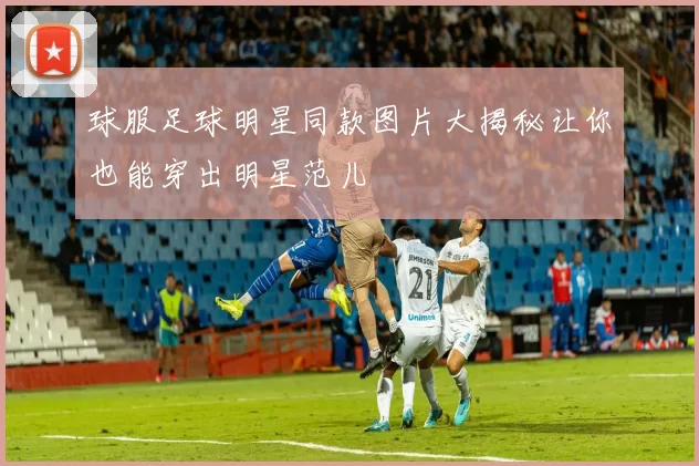 球服足球明星同款图片大揭秘让你也能穿出明星范儿