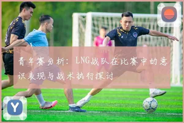青年赛分析：LNG战队在比赛中的意识表现与战术执行探讨
