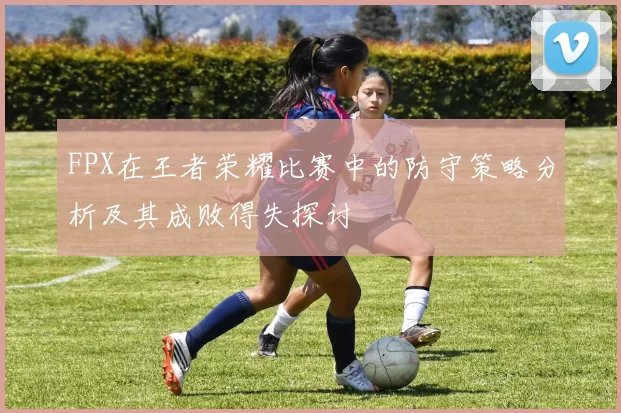 FPX在王者荣耀比赛中的防守策略分析及其成败得失探讨