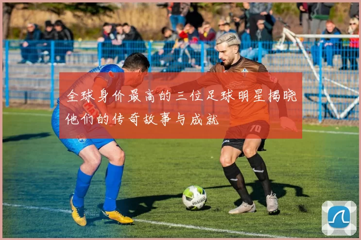 全球身价最高的三位足球明星揭晓他们的传奇故事与成就