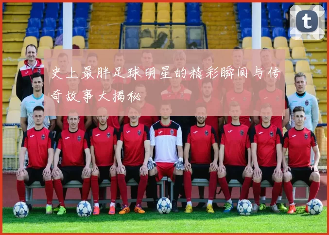 史上最胖足球明星的精彩瞬间与传奇故事大揭秘
