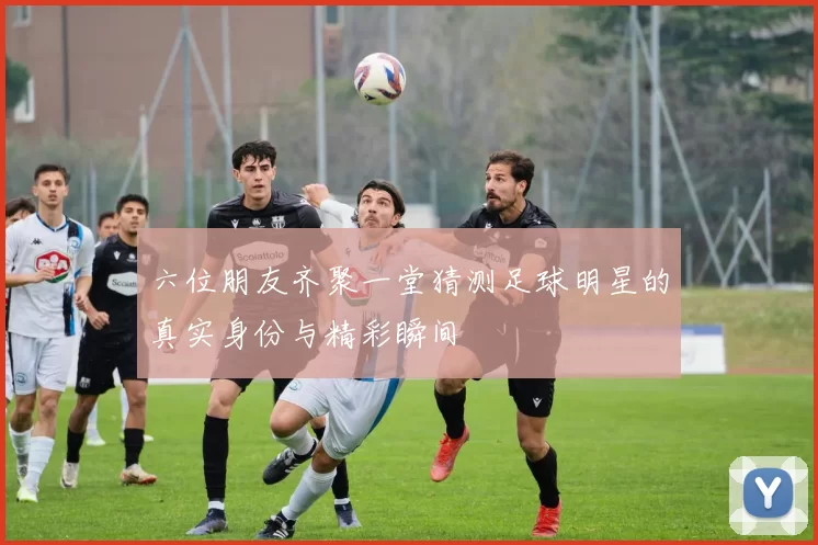 六位朋友齐聚一堂猜测足球明星的真实身份与精彩瞬间