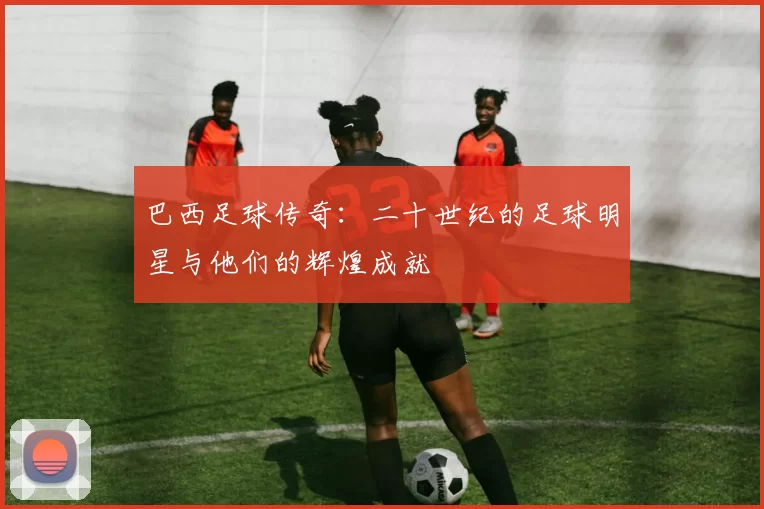 巴西足球传奇：二十世纪的足球明星与他们的辉煌成就