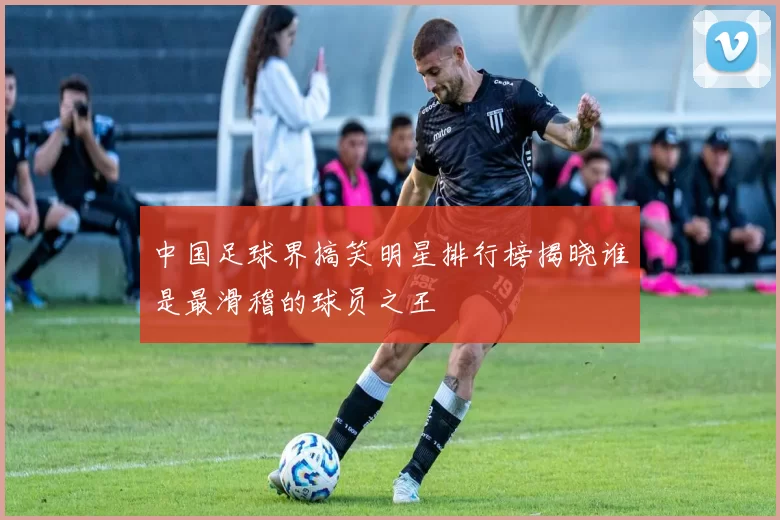 中国足球界搞笑明星排行榜揭晓谁是最滑稽的球员之王