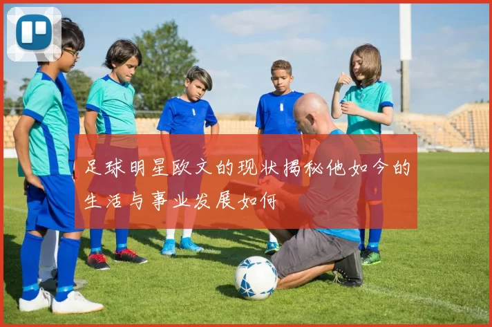足球明星欧文的现状揭秘他如今的生活与事业发展如何