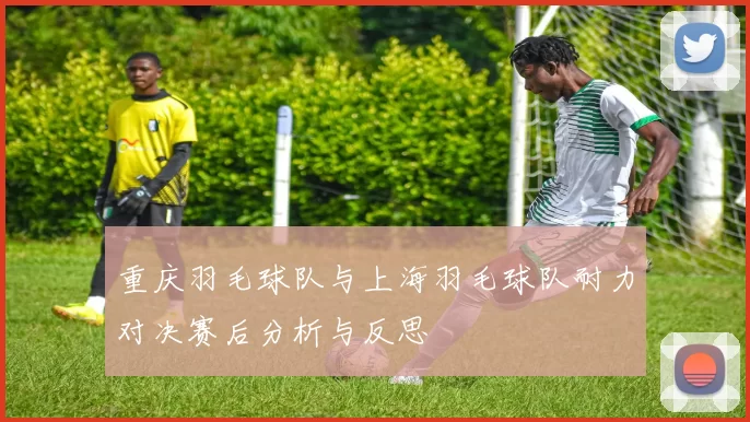 重庆羽毛球队与上海羽毛球队耐力对决赛后分析与反思