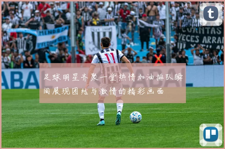 足球明星齐聚一堂热情加油排队瞬间展现团结与激情的精彩画面