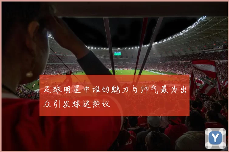 足球明星中谁的魅力与帅气最为出众引发球迷热议