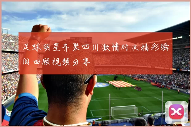 足球明星齐聚四川激情对决精彩瞬间回顾视频分享