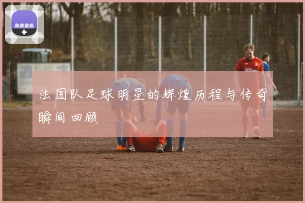 法国队足球明星的辉煌历程与传奇瞬间回顾