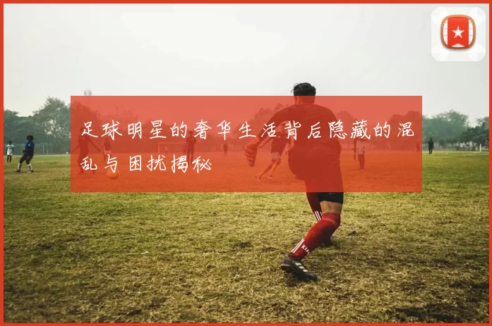足球明星的奢华生活背后隐藏的混乱与困扰揭秘